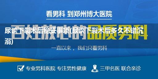 尿谈下裂术后稳妥事项(尿谈下裂术后多久不错沉溺)