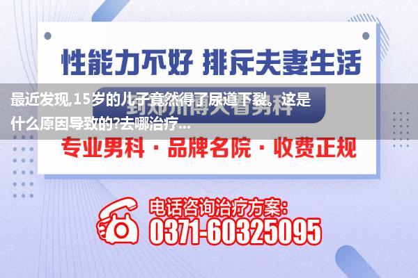 最近发现,15岁的儿子竟然得了尿道下裂。这是什么原因导致的?去哪治疗...